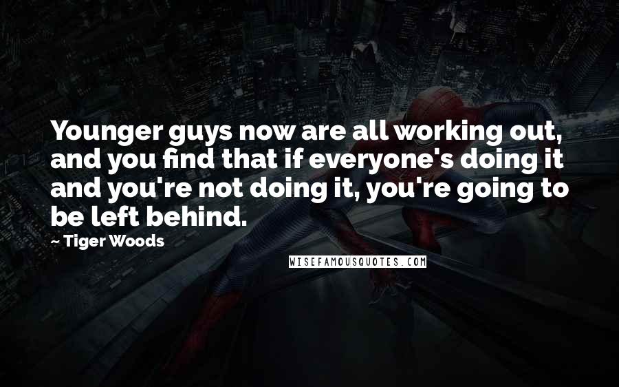 Tiger Woods Quotes: Younger guys now are all working out, and you find that if everyone's doing it and you're not doing it, you're going to be left behind.