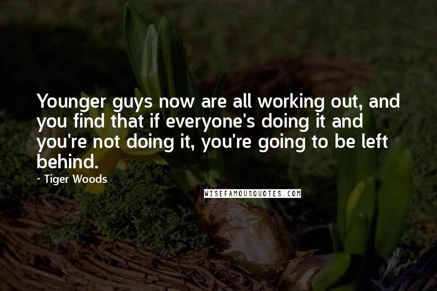 Tiger Woods Quotes: Younger guys now are all working out, and you find that if everyone's doing it and you're not doing it, you're going to be left behind.