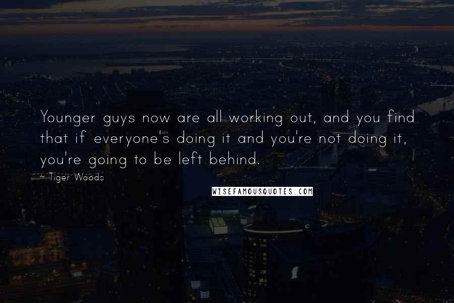 Tiger Woods Quotes: Younger guys now are all working out, and you find that if everyone's doing it and you're not doing it, you're going to be left behind.