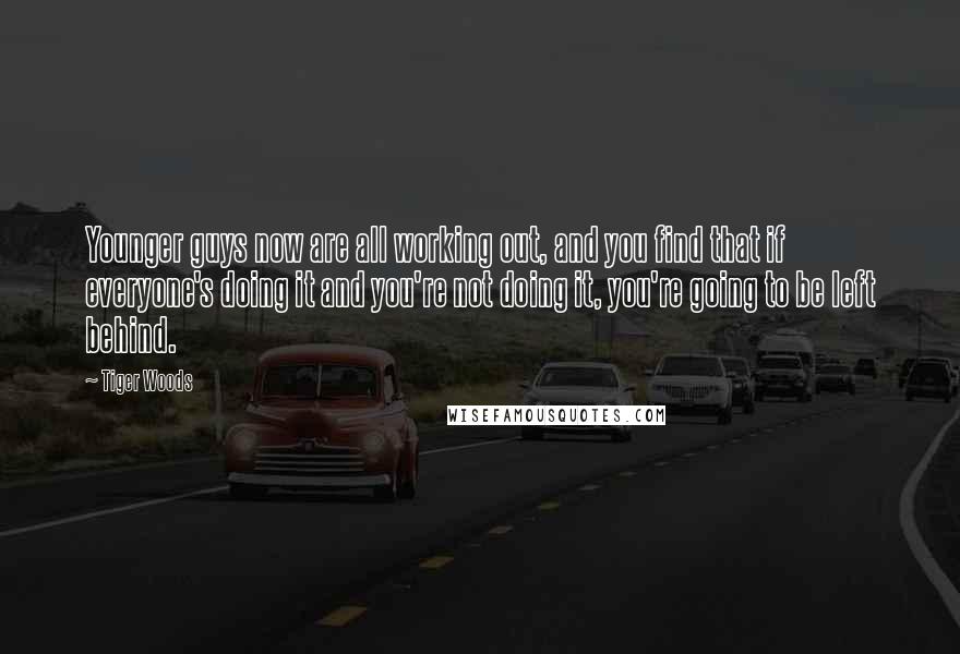 Tiger Woods Quotes: Younger guys now are all working out, and you find that if everyone's doing it and you're not doing it, you're going to be left behind.