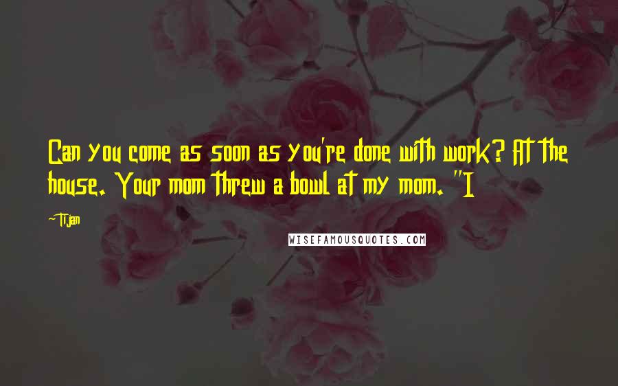 Tijan Quotes: Can you come as soon as you're done with work? At the house. Your mom threw a bowl at my mom. "I