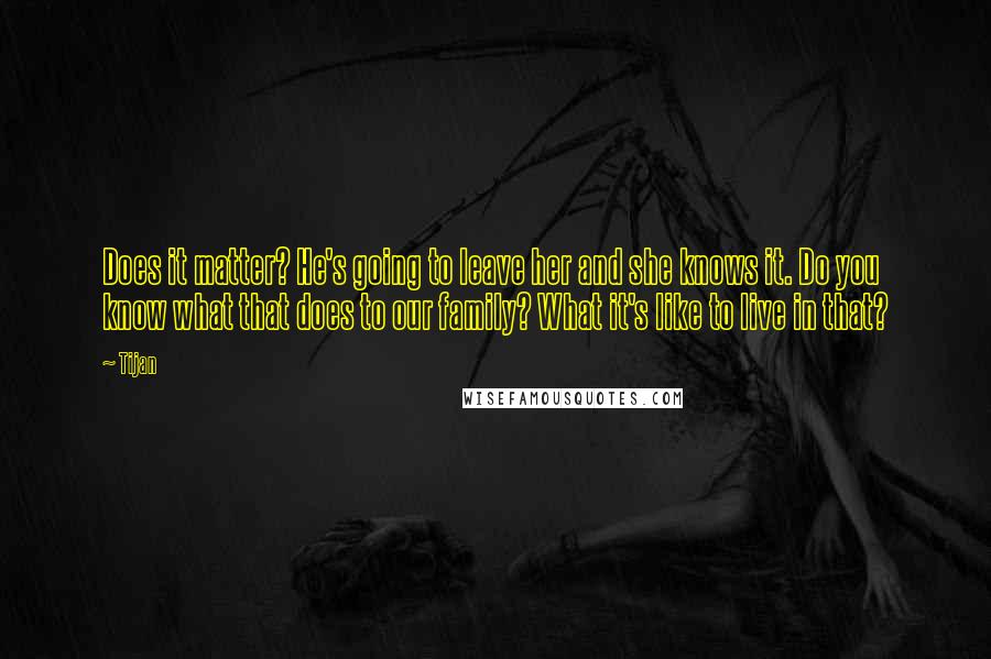 Tijan Quotes: Does it matter? He's going to leave her and she knows it. Do you know what that does to our family? What it's like to live in that?