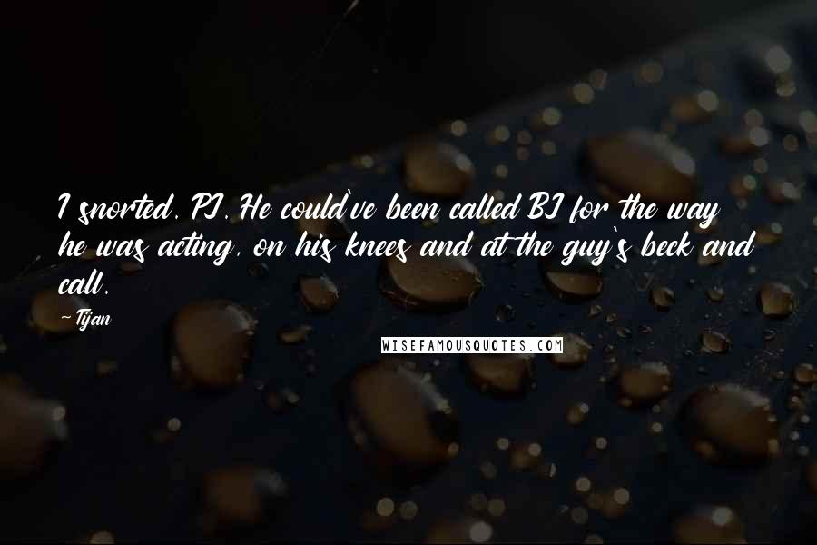 Tijan Quotes: I snorted. PJ. He could've been called BJ for the way he was acting, on his knees and at the guy's beck and call.