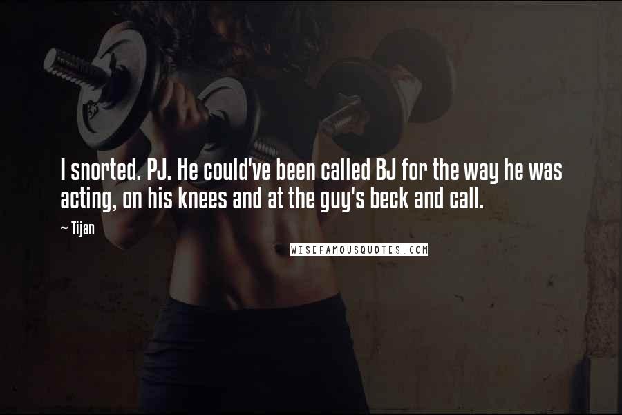 Tijan Quotes: I snorted. PJ. He could've been called BJ for the way he was acting, on his knees and at the guy's beck and call.