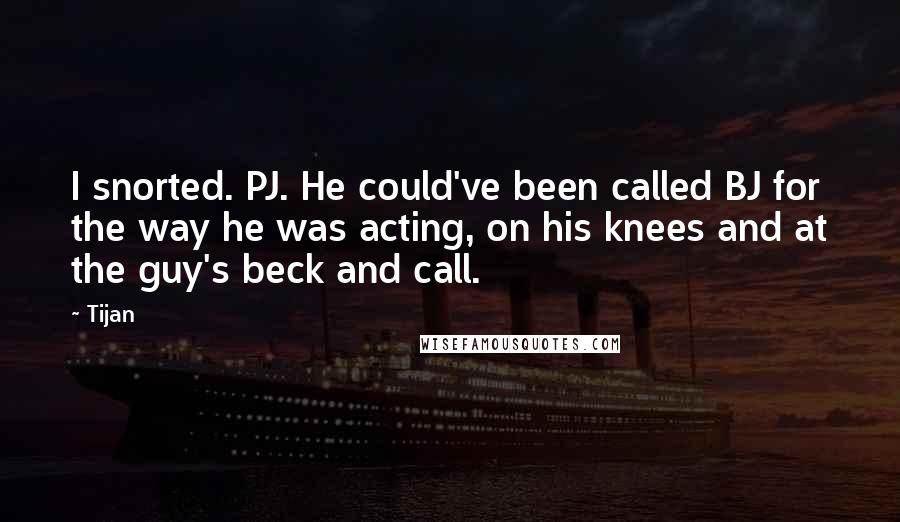 Tijan Quotes: I snorted. PJ. He could've been called BJ for the way he was acting, on his knees and at the guy's beck and call.