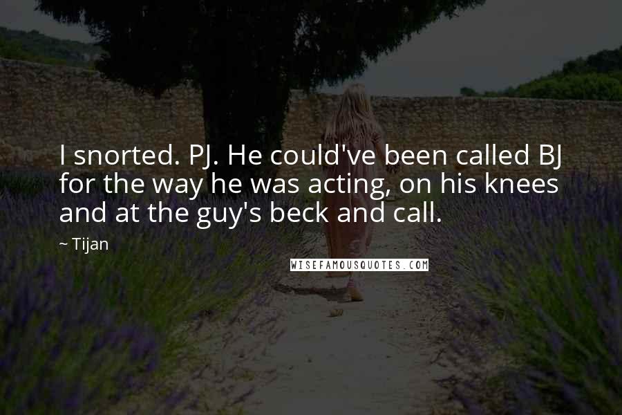 Tijan Quotes: I snorted. PJ. He could've been called BJ for the way he was acting, on his knees and at the guy's beck and call.