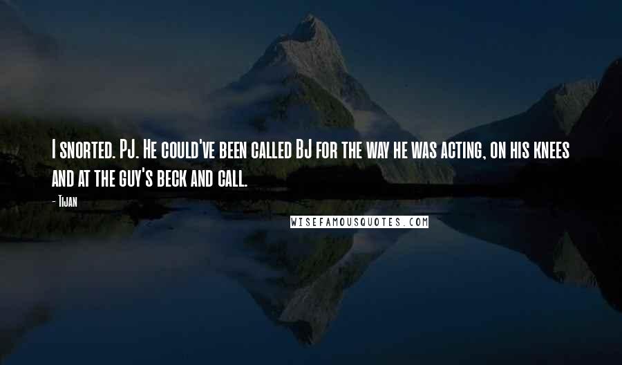 Tijan Quotes: I snorted. PJ. He could've been called BJ for the way he was acting, on his knees and at the guy's beck and call.