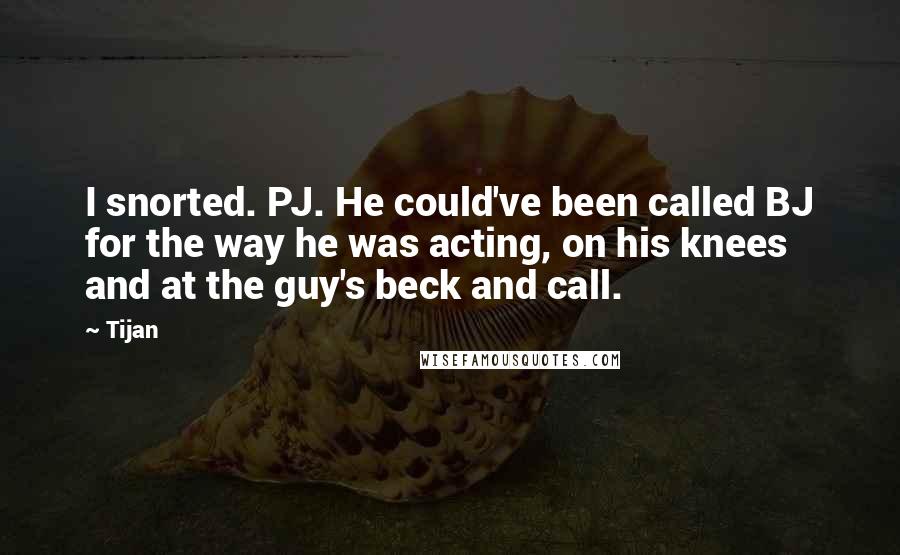 Tijan Quotes: I snorted. PJ. He could've been called BJ for the way he was acting, on his knees and at the guy's beck and call.