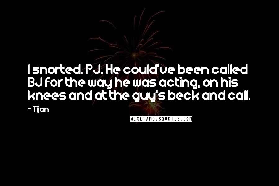 Tijan Quotes: I snorted. PJ. He could've been called BJ for the way he was acting, on his knees and at the guy's beck and call.