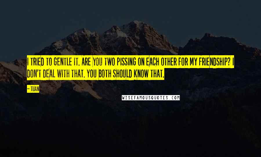 Tijan Quotes: I tried to gentle it. Are you two pissing on each other for my friendship? I don't deal with that. You both should know that.