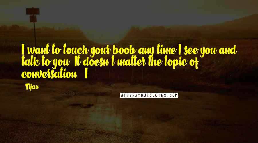 Tijan Quotes: I want to touch your boob any time I see you and talk to you. It doesn't matter the topic of conversation." I