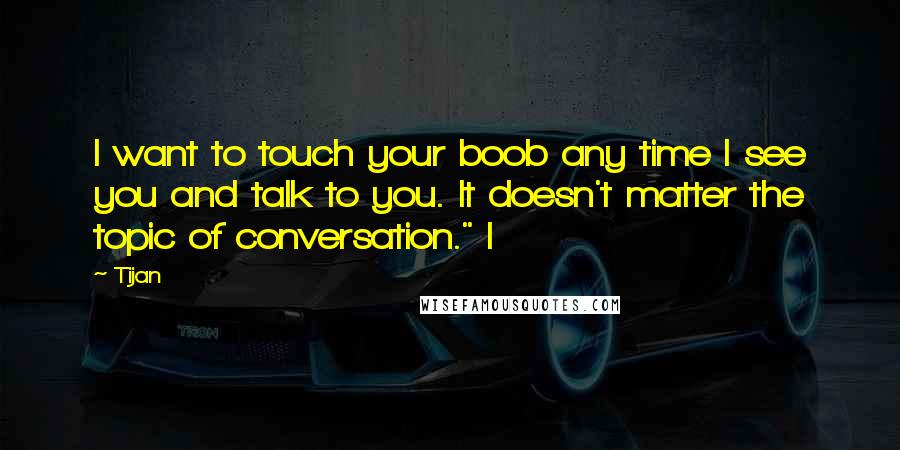 Tijan Quotes: I want to touch your boob any time I see you and talk to you. It doesn't matter the topic of conversation." I