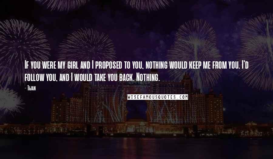 Tijan Quotes: If you were my girl and I proposed to you, nothing would keep me from you. I'd follow you, and I would take you back. Nothing.