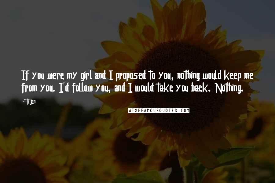 Tijan Quotes: If you were my girl and I proposed to you, nothing would keep me from you. I'd follow you, and I would take you back. Nothing.