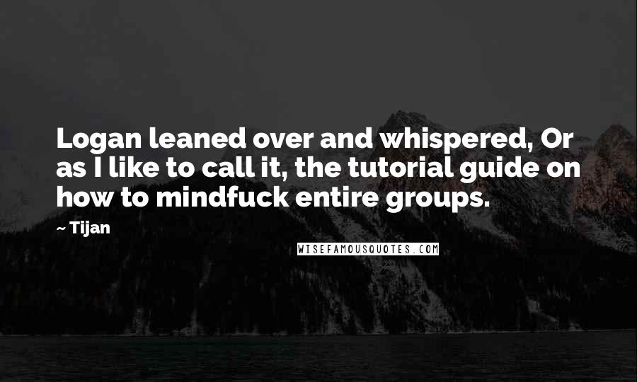 Tijan Quotes: Logan leaned over and whispered, Or as I like to call it, the tutorial guide on how to mindfuck entire groups.