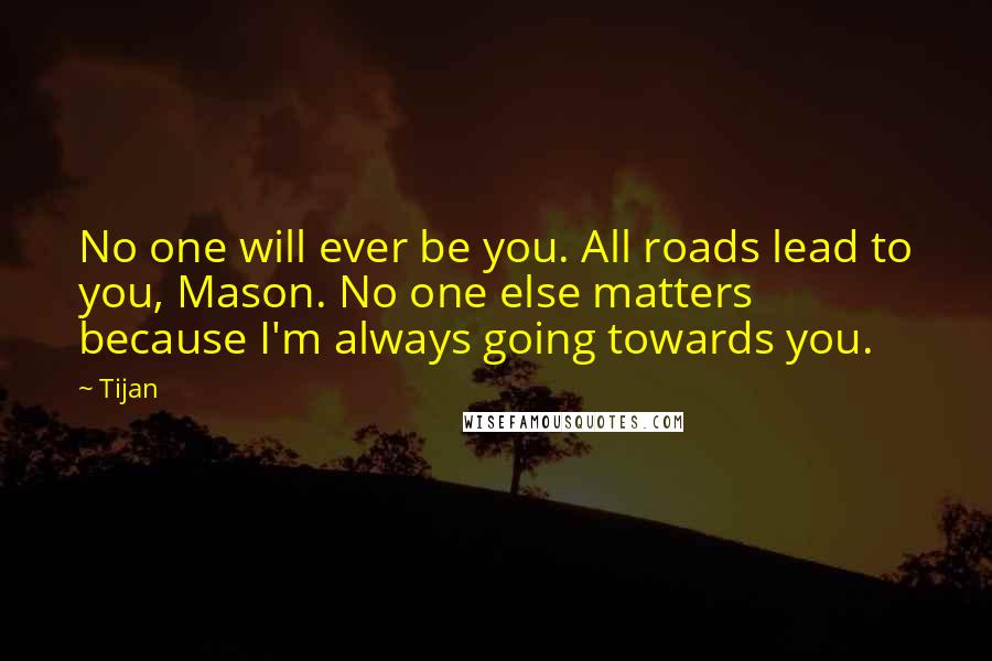 Tijan Quotes: No one will ever be you. All roads lead to you, Mason. No one else matters because I'm always going towards you.