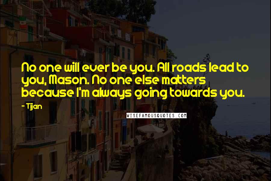 Tijan Quotes: No one will ever be you. All roads lead to you, Mason. No one else matters because I'm always going towards you.
