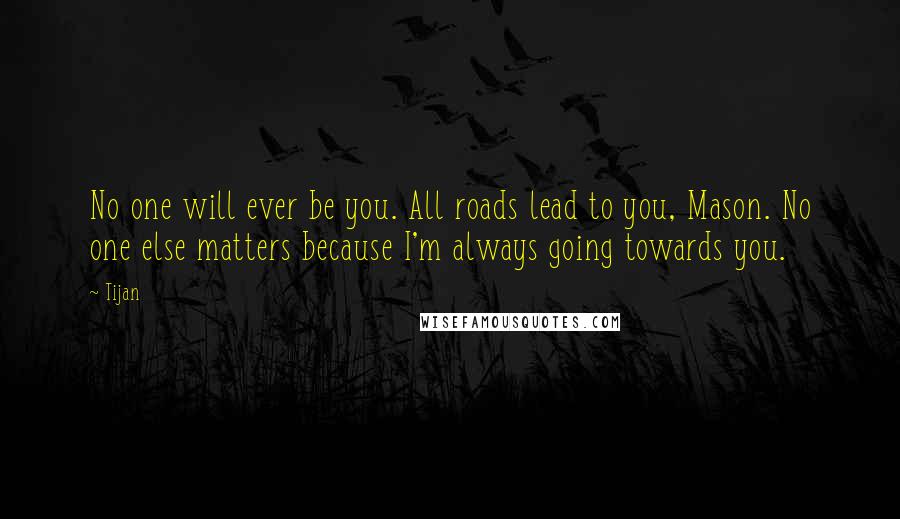 Tijan Quotes: No one will ever be you. All roads lead to you, Mason. No one else matters because I'm always going towards you.