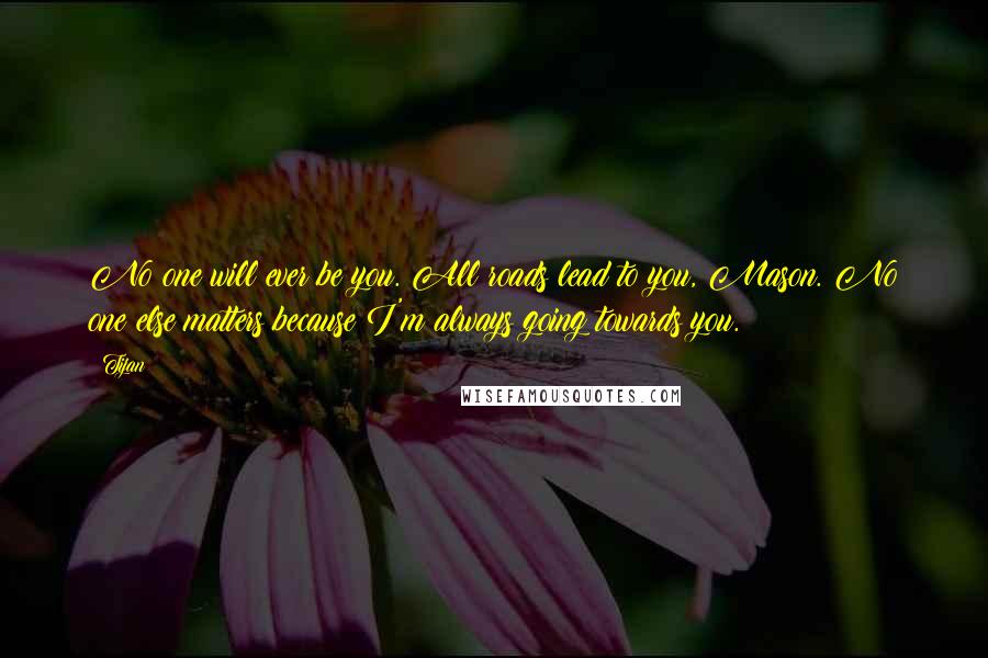 Tijan Quotes: No one will ever be you. All roads lead to you, Mason. No one else matters because I'm always going towards you.