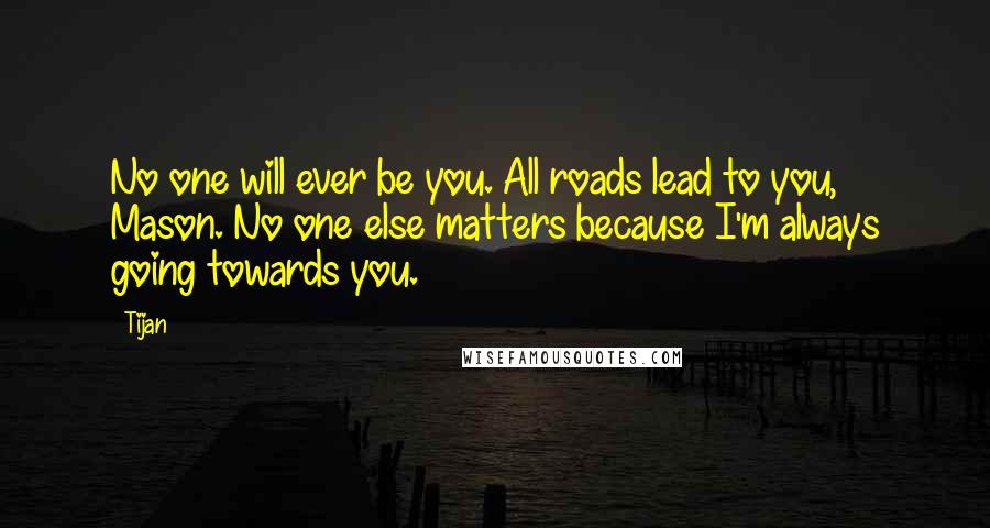 Tijan Quotes: No one will ever be you. All roads lead to you, Mason. No one else matters because I'm always going towards you.