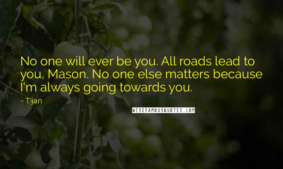 Tijan Quotes: No one will ever be you. All roads lead to you, Mason. No one else matters because I'm always going towards you.