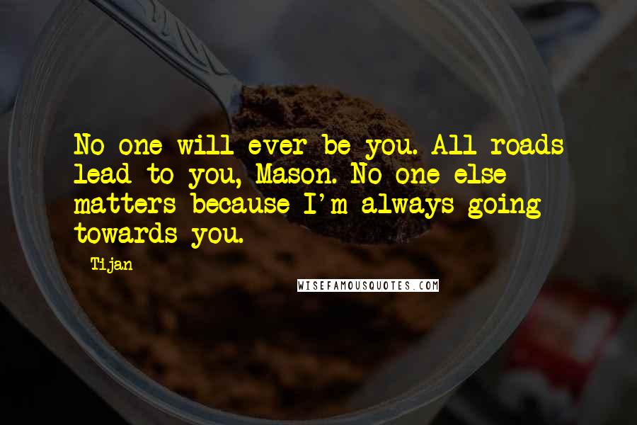 Tijan Quotes: No one will ever be you. All roads lead to you, Mason. No one else matters because I'm always going towards you.