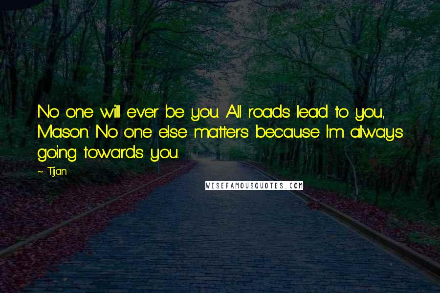 Tijan Quotes: No one will ever be you. All roads lead to you, Mason. No one else matters because I'm always going towards you.