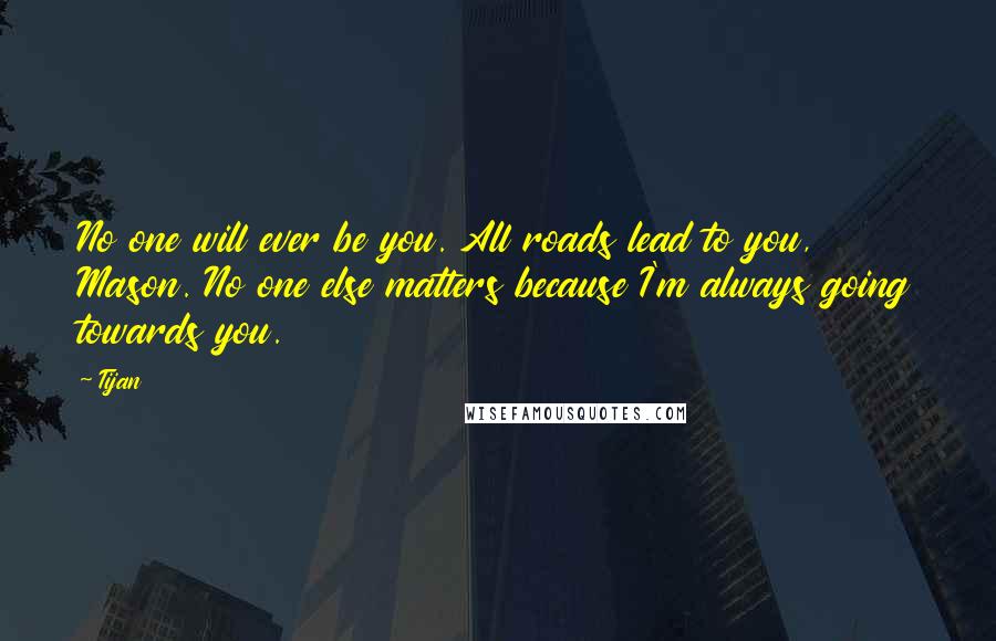 Tijan Quotes: No one will ever be you. All roads lead to you, Mason. No one else matters because I'm always going towards you.