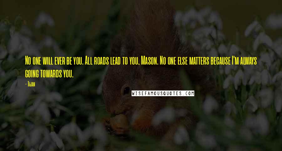 Tijan Quotes: No one will ever be you. All roads lead to you, Mason. No one else matters because I'm always going towards you.
