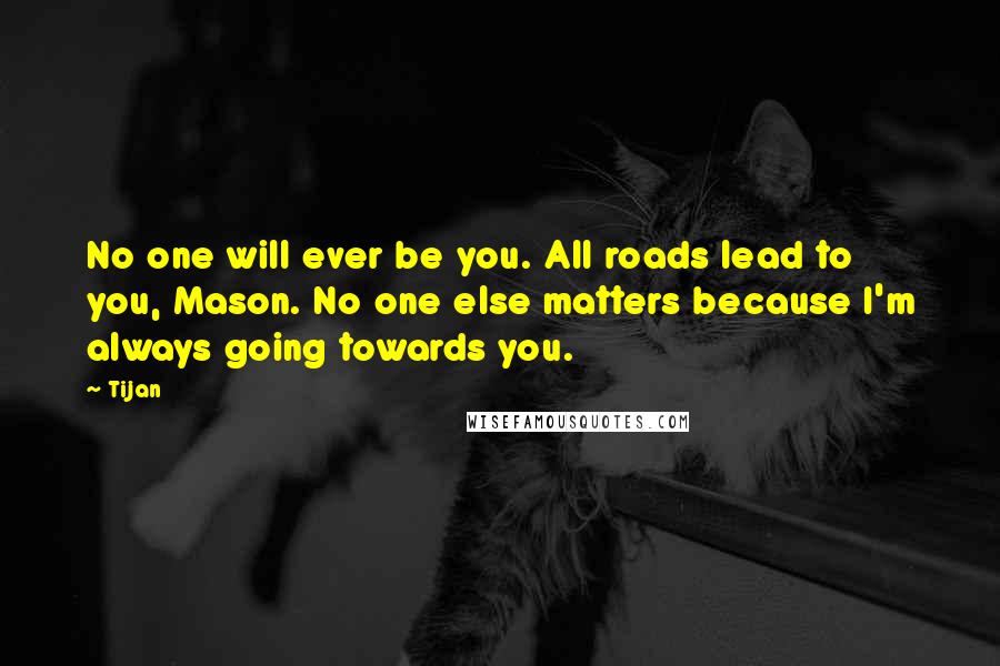 Tijan Quotes: No one will ever be you. All roads lead to you, Mason. No one else matters because I'm always going towards you.