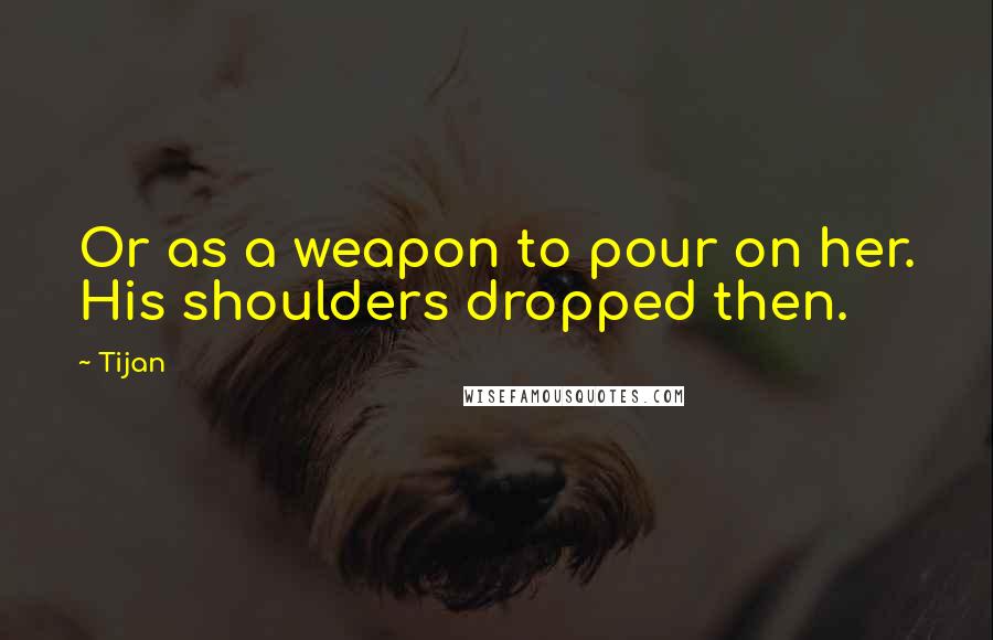 Tijan Quotes: Or as a weapon to pour on her. His shoulders dropped then.