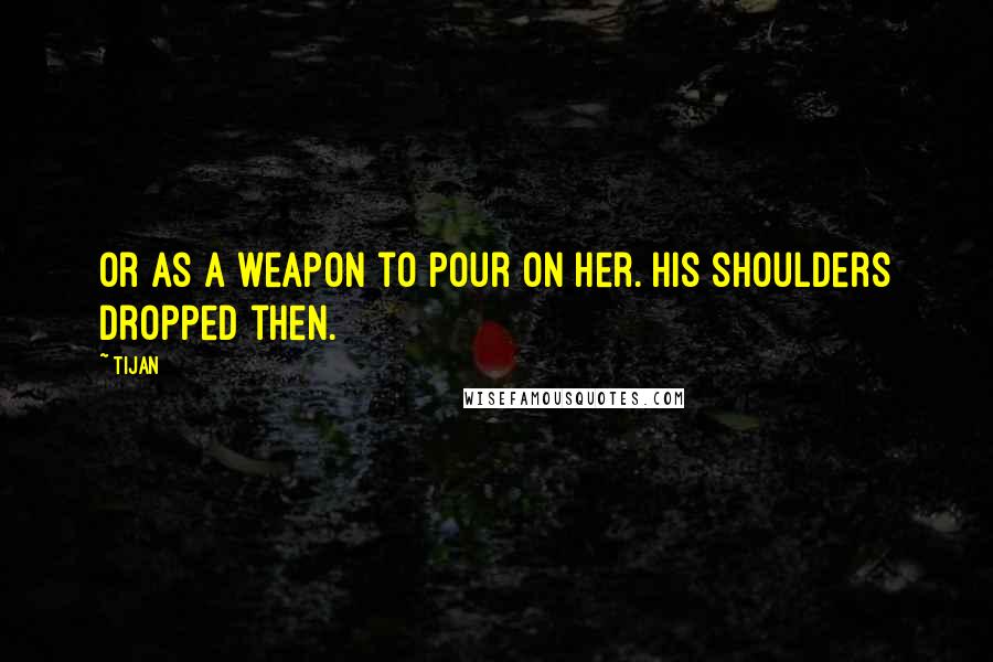 Tijan Quotes: Or as a weapon to pour on her. His shoulders dropped then.