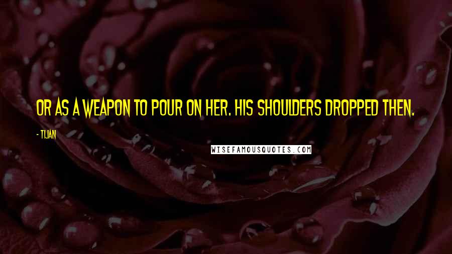Tijan Quotes: Or as a weapon to pour on her. His shoulders dropped then.