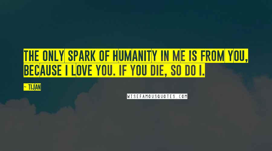 Tijan Quotes: The only spark of humanity in me is from you, because I love you. If you die, so do I.