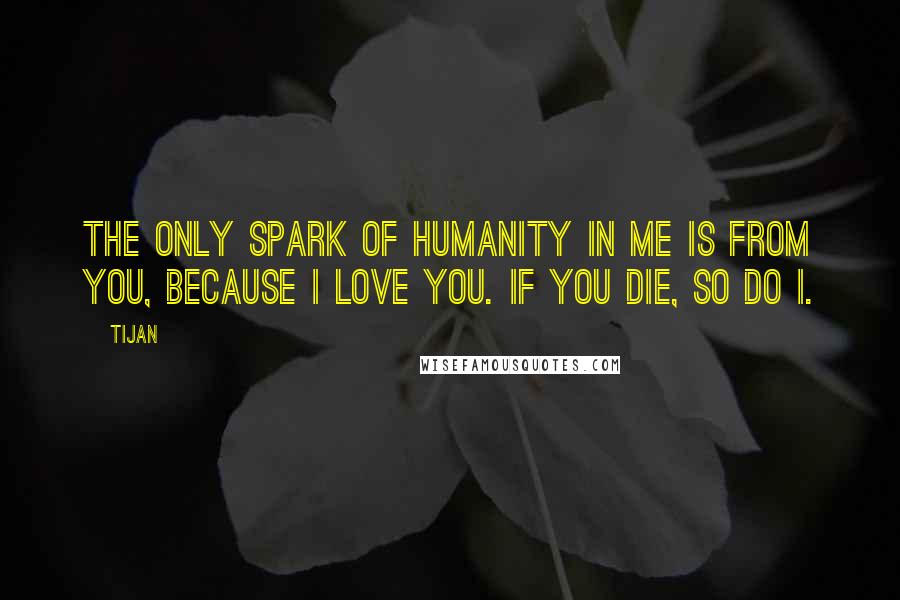 Tijan Quotes: The only spark of humanity in me is from you, because I love you. If you die, so do I.