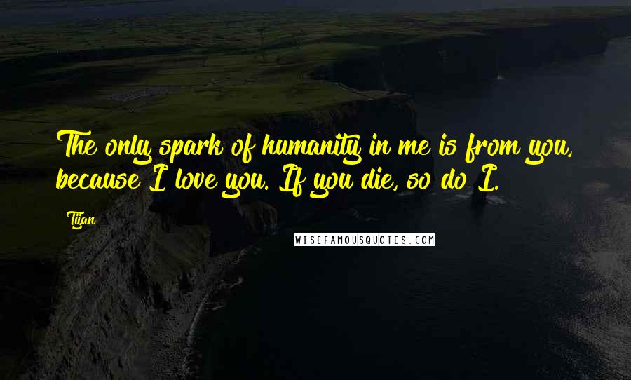 Tijan Quotes: The only spark of humanity in me is from you, because I love you. If you die, so do I.