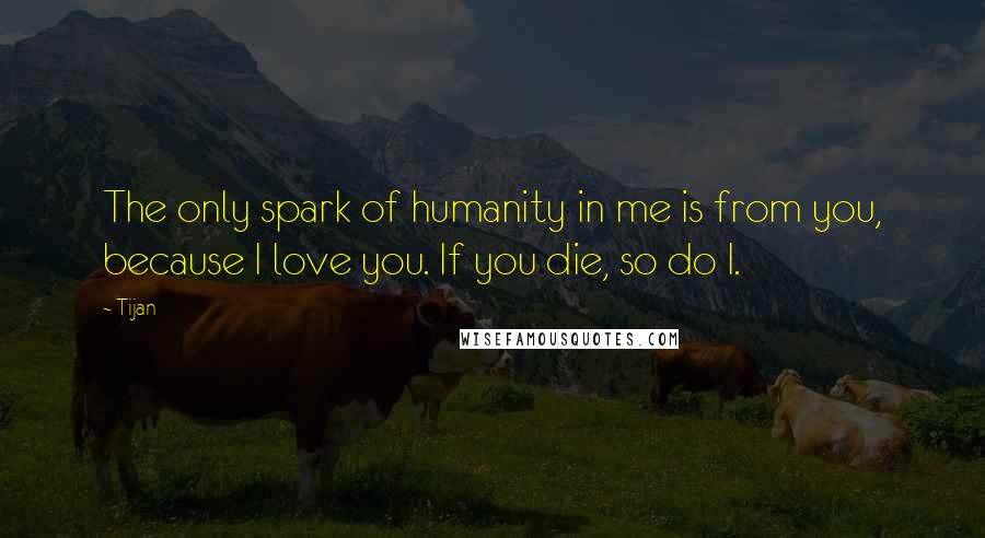Tijan Quotes: The only spark of humanity in me is from you, because I love you. If you die, so do I.