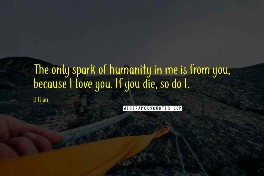 Tijan Quotes: The only spark of humanity in me is from you, because I love you. If you die, so do I.