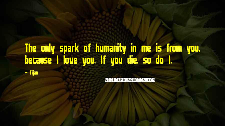 Tijan Quotes: The only spark of humanity in me is from you, because I love you. If you die, so do I.