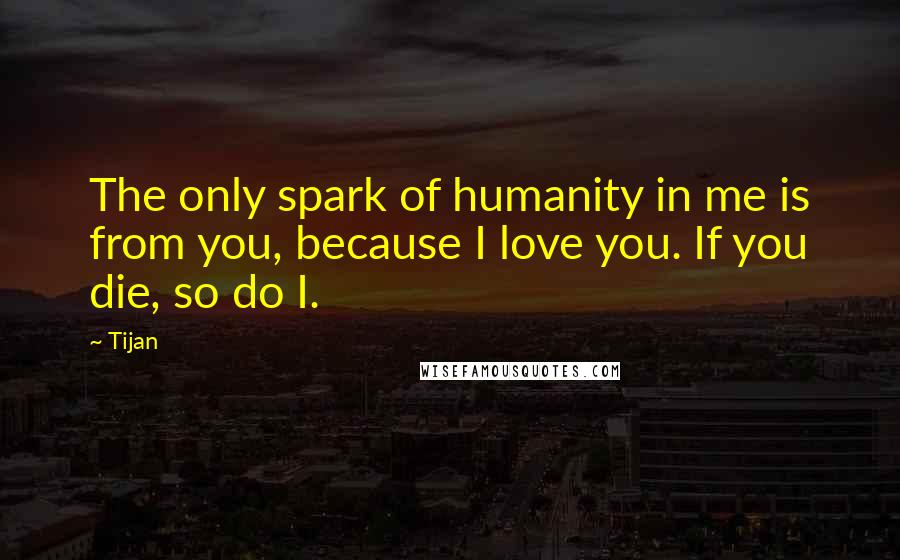 Tijan Quotes: The only spark of humanity in me is from you, because I love you. If you die, so do I.