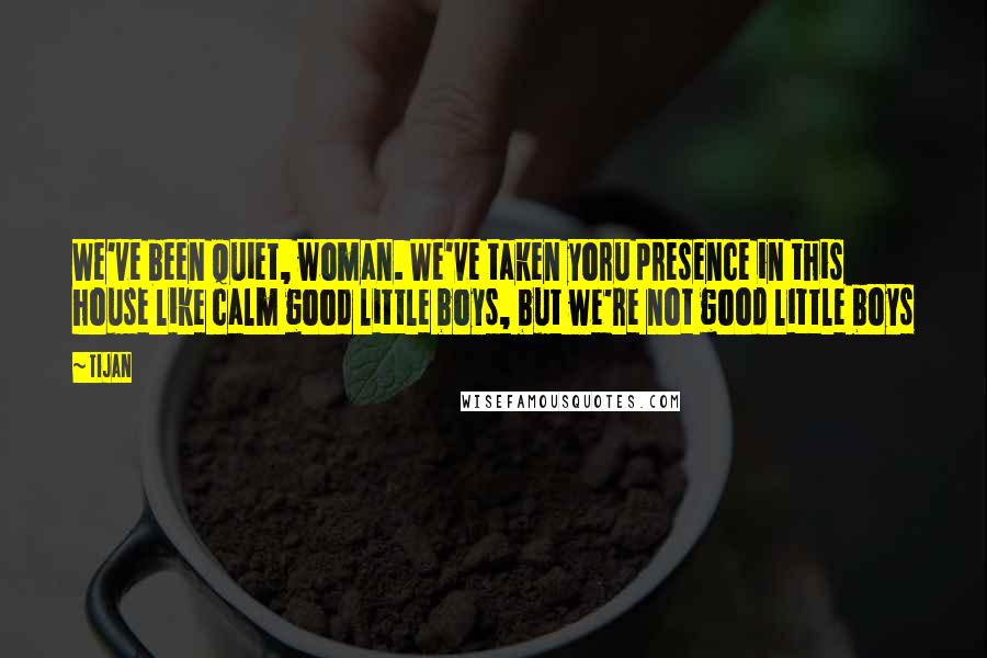 Tijan Quotes: We've been quiet, woman. We've taken yoru presence in this house like calm good little boys, but we're not good little boys