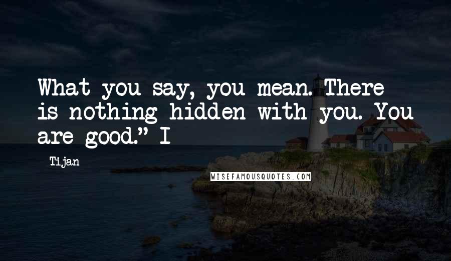 Tijan Quotes: What you say, you mean. There is nothing hidden with you. You are good." I