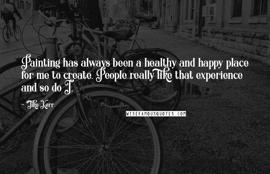 Tiko Kerr Quotes: Painting has always been a healthy and happy place for me to create. People really like that experience and so do I.