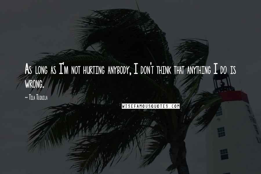 Tila Tequila Quotes: As long as I'm not hurting anybody, I don't think that anything I do is wrong.