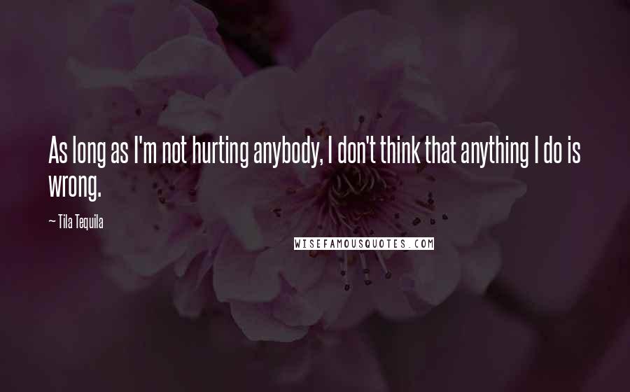 Tila Tequila Quotes: As long as I'm not hurting anybody, I don't think that anything I do is wrong.