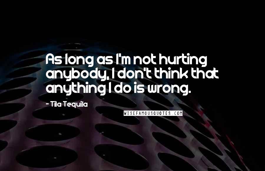 Tila Tequila Quotes: As long as I'm not hurting anybody, I don't think that anything I do is wrong.