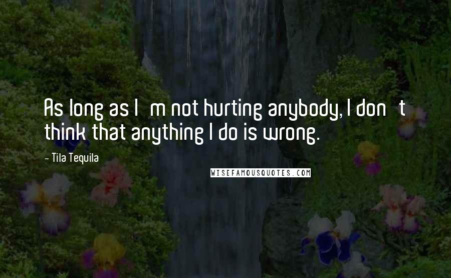 Tila Tequila Quotes: As long as I'm not hurting anybody, I don't think that anything I do is wrong.