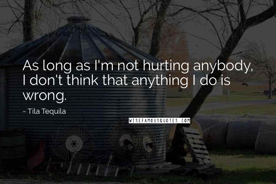 Tila Tequila Quotes: As long as I'm not hurting anybody, I don't think that anything I do is wrong.