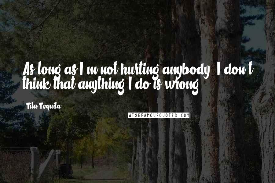 Tila Tequila Quotes: As long as I'm not hurting anybody, I don't think that anything I do is wrong.