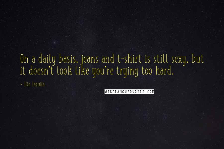 Tila Tequila Quotes: On a daily basis, jeans and t-shirt is still sexy, but it doesn't look like you're trying too hard.
